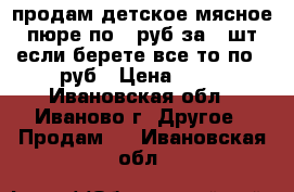 продам детское мясное пюре,по 20руб за 1 шт,если берете все,то по 15руб › Цена ­ 20 - Ивановская обл., Иваново г. Другое » Продам   . Ивановская обл.